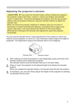 Page 11
9

Adjusting the projector's elevator
CAUTION  ►If you press the elevator button without holding the projector, 
the projector might crash down, overturn, smash your fingers and possibly 
result in malfunction. To prevent damaging the projector and injuring yourself, 
always hold the projector whenever using the elevator buttons to adjust \
the 
elevator feet.
►Do not incline the projector rightward or leftward. Also do not incline it 
backward or forward exceeding 30 degrees. Exceeding these range...