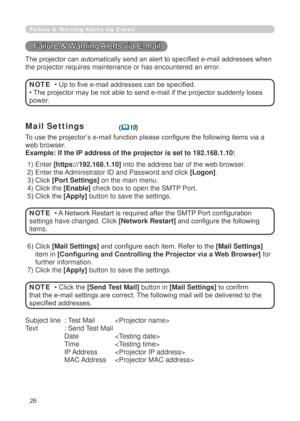 Page 112
26

Failure & Warning Alerts via E-mail
Failure & Warning Alerts via E-mail
The projector can automatically send an alert to specified e-mail addresses when 
the projector requires maintenance or has encountered an error.
• Up to five e-mail addresses can be specified.
• The projector may be not able to send e-mail if the projector suddenly loses 
power.
NOTE
Mail Settings(10)
To use the projector’s e-mail function please configure the following items via a 
web browser.
Example: If the IP address of...