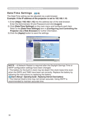 Page 116
30

Controlling the Projector via Scheduling
Date/Time Settings
The Date/Time setting can be adjusted via a web browser.
Example: If the IP address of the projector is set to 192.168.1.10:
• A Network Restart is required after the Daylight Savings Time or 
SNTP configuration settings have been changed.
• The battery for the built in clock may be dead if the clock loses time e\
ven 
when the DATE and TIME have been set correctly. Replace the battery by 
following the instructions on replacing the...