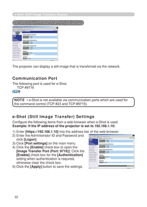 Page 118
32

e-Shot (Still Image Transfer) Display
e-Shot (Still Image Transfer) Display
The projector can display a still image that is transferred via the netw\
ork.
Communication Port
The following port is used for e-Shot.
     TCP #9716
(9)
e-Shot (Still Image Transfer) Settings
Configure the following items from a web browser when e-Shot is used.
Example: If the IP address of the projector is set to 192.168.1.10:
• e-Shot is not available via communication ports which are used for 
the command control (TCP...