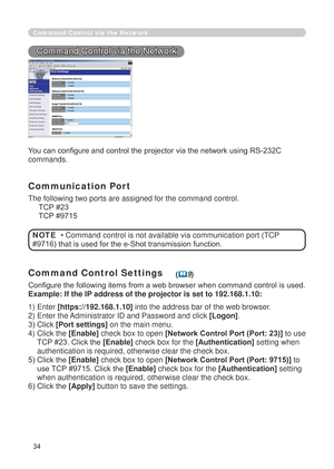 Page 120
34

Command Control via the Network
Command Control via the Network
You can configure and control the projector via the network using RS-232C 
commands.
Communication Port
The following two ports are assigned for the command control.
     TCP #23
     TCP #9715
Command Control Settings
Configure the following items from a web browser when command control is used.
Example: If the IP address of the projector is set to 192.168.1.10:
• Command control is not available via communication port (TCP 
#9716)...