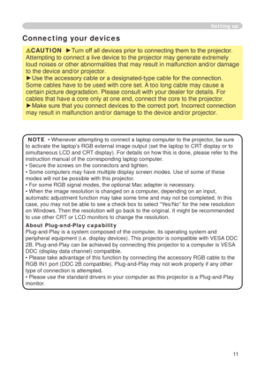 Page 13


Setting up
Connecting your devices
CAUTION  ►Turn off all devices prior to connecting them to the projector. 
Attempting to connect a live device to the projector may generate extrem\
ely 
loud noises or other abnormalities that may result in malfunction and/or damage 
to the device and/or projector.
►Use the accessory cable or a designated-type cable for the connection. 
Some cables have to be used with core set. A too long cable may cause a 
certain picture degradation. Please consult with...