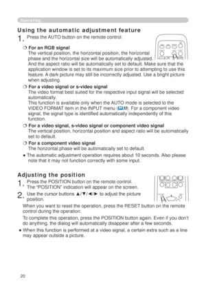 Page 22
0

Operating
Using the automatic adjustment feature
. Press the AUTO button on the remote control.  
 For an RGB signal 
The vertical position, the horizontal position, the horizontal 
phase and the horizontal size will be automatically adjusted. 
And the aspect ratio will be automatically set to default. Make sure tha\
t the 
application window is set to its maximum size prior to attempting to use\
 this 
feature. A dark picture may still be incorrectly adjusted. Use a bright picture 
when...