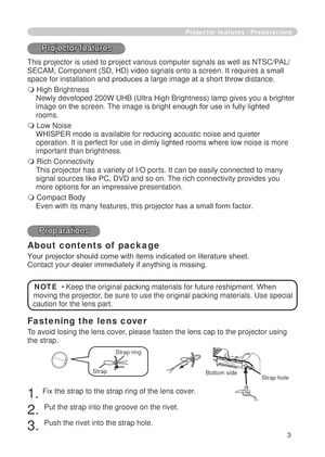 Page 5
3

Fastening the lens cover
To avoid losing the lens cove r, please fasten the lens cap to the projector using 
the strap.
 . Fix the strap to the strap ring of the lens cover.
. 
Put the strap into the groove on the rivet.
3. 
Push the rivet into the strap hole.
Projector features / Preparations
Projector features
This projector is used to project various computer signals as well as NT\
SC/PAL/
SECAM, Component (SD, HD) video signals onto a screen. It requires a  small 
space for installation...