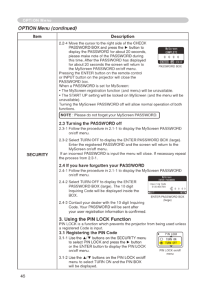 Page 48
46

ItemDescription
SECURITY
.  -4   Move the cursor to the right side of the CHECK PASSWORD BOX and press the ► button to 
display the PASSWORD for about 
 0 seconds, 
please make note of the PASSWORD during this time. After the PASSWORD has displayed 
for about  0 seconds the screen will return to 
the MyScreen PASSWORD on/off menu.Pressing the ENTER button on the remote control or INPUT button on the projector will close the PASSWORD box.When a PASSWORD is set for MyScreen:
• The...