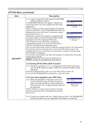 Page 49
47

ItemDescription
SECURITY
3.1-3   Input a 4 part PIN Code using the ▲/▼/◄/►/RGB and INPUT buttons.A CONFIRMATION BOX will appear. Reenter the same PIN Code. This will complete the PIN Code registration.NOTE: If there is no key input for about 55 seconds while the PIN BOX or the CONFIRMATION BOX are displayed the menu will close. If necessary repeat 
the process from 3.
 -  .
Afterwards, anytime the projector is restarted after the power switch is turned off the PIN BOX will be displayed....