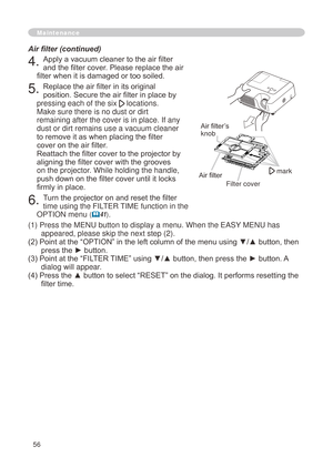 Page 58
56

Maintenance
4. Apply a vacuum cleaner to the air filter 
and the filter cover. Please replace the air 
filter when it is damaged or too soiled.
5. Replace the air filter in its original 
position. Secure the air filter in place by 
pressing each of the six  locations. 
Make sure there is no dust or dirt 
remaining after the cover is in place. If any 
dust or dirt remains use a vacuum cleaner 
to remove it as when placing the filter 
cover on the air filter. 
Reattach the filter cover to the...