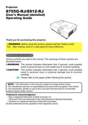 Page 2
1
Projector
8755G-RJ/8912-RJ
User's Manual (detailed) 
Operating Guide
Thank you for purchasing this projector.
WARNINGBefore using this product, please read the “Safety Guide”
 first.  After reading, store in a safe place for future reference.
About this manual
Various symbols are used in this manual. The meanings of these symbols are 
described below. 
WARNING This sym bol indicates info rmation tha t, if ignored, c ould po ssibly 
result in personal injury or even death due to incorrect...