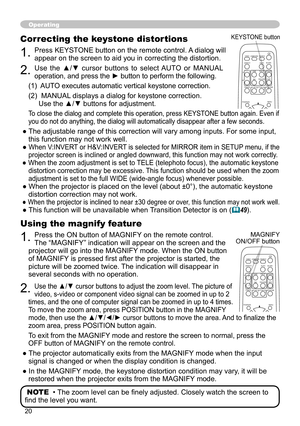 Page 21
0

Operating
Using the magnify feature
1. Press the ON button of MAGNIFY on the remote control.  
The “MAGNIFY” indication will appear on the screen and the 
projector will go into the MAGNIFY mode. When the ON button 
of MAGNIFY is pressed first after the projector is started, the 
picture will be zoomed twice. The indication will disappear in 
several seconds with no operation.
2. Use the ▲/▼ cursor buttons to adjust the zoom level. The picture of 
video, s-video or component video signal can be...