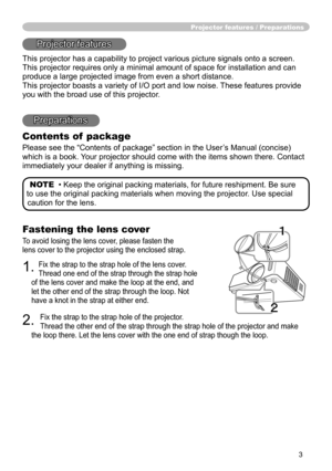 Page 4
3

Fastening the lens cover
To avoid losing the lens cover, please fasten the 
lens cover to the projector using the enclosed strap.
1. Fix the strap to the strap hole of the lens cover. 
Thread one end of the strap through the strap hole 
of the lens cover and make the loop at the end, and 
let the other end of the strap through the loop. Not 
have a knot in the strap at either end.
2. 
Fix the strap to the strap hole of the projector. 
Thread the other end of the strap through the strap hole of the...