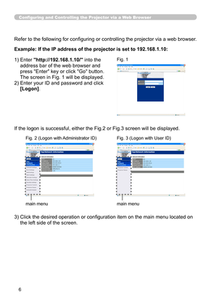 Page 72
6

Configuring and Controlling the Projector via a Web Browser
Refer to the following for configuring or controlling the projector via a web browser.
Example: If the IP address of the projector is set to 192.168.1.10:
)  Enter 
"http://192.168.1.10/" into the 
address bar of the web browser and 
press "Enter" key or click "Go" button. 
The screen in Fig.  will be displayed.
2)   Enter your ID and password and click 
[Logon].
If the logon is successful, either the Fig.2...