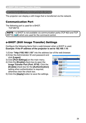 Page 95
29

e-SHOT (Still Image Transfer) Display
e-SHOT (Still Image Transfer) Display
The projector can display a still image that is transferred via the netw\
ork.
Communication Port
The following port is used for e-SHOT.
     TCP #9716
e-SHOT (Still Image Transfer) Settings
Configure the following items from a web browser when e-SHOT is used.
Example: If the IP address of the projector is set to 192.168.1.10:
• e-SHOT is not available via communication ports (TCP #23 and TCP 
#9715) (9) which are used for...