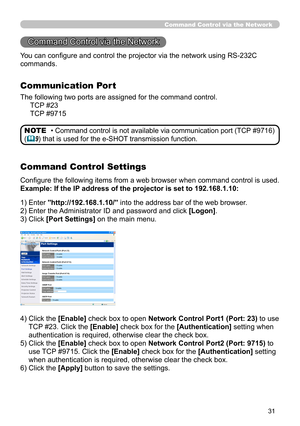 Page 97
31

) Enter "http://192.168.1.10/" into the address bar of the web browser.
2) Enter the Administrator ID and password and click [Logon].
3) Click [Port Settings] on the main menu.
4)   Click the 
[Enable] check box to open Network Control Port1 (Port: 23) to use 
TCP #23. Click the [Enable] check box for the [Authentication] setting when 
authentication is required, otherwise clear the check box.
5)   Click the 
[Enable] check box to open Network Control Port2 (Port: 9715) to 
use TCP...