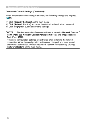 Page 98
32

Command Control via the Network
Command Control Settings (Continued)
When the authentication setting is enabled, the following settings are r\
equired.
(17)
 ) Click 
[Security Settings] on the main menu.
 )   Click 
[Network Control] and enter the desired authentication password. 
 9) Click the [Apply] button to save the settings. 
• The Authentication Password will be the same for Network Control 
Port1 (Port: 23), Network Control Port2 (Port: 9715), and Image Transfer 
Port (Port:...