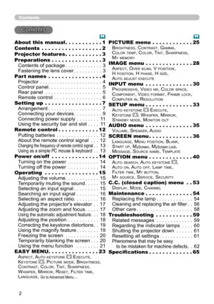 Page 2
Contents
Contents
About this manual  .  .  .  .  .  .  .  .  .  . .1
Contents  
  .  .  .  .  .  .  .  .  .  .  .  .  .  .  .  .  .  .2
Projector features   .
  .  .  .  .  .  .  .  .  . .3
Preparations   .
  .  .  .  .  .  .  .  .  .  .  .  .  .  .3
Contents of package  . . . . . . . . . . . . .3
Fastening the lens cover  . . . . . . . . . .3
Part names  
  .  .  .  .  .  .  .  .  .  .  .  .  .  .  .  .4
Projector  . . . . . . . . . . . . . . . . . . . . . . 4
Control panel  . . . . . . . . . . ....