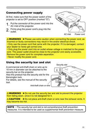 Page 11
Setting up
Connecting power supply
1.Put the connector of the power cord into the 
AC inlet of the projector.
2.Firmly plug the power cord’s plug into the 
outlet.
►Please use extra caution when connecting the power cord, as 
incorrect or faulty connections may result in fire and/or electrical shock.
• Only use the power cord that came with the projector. If it is damaged, contact 
your dealer to newly get correct one.
• Only plug the power cord into an outlet whose voltage is matched to the...