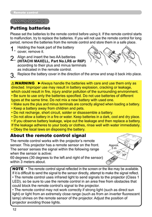 Page 12
Remote control
Remote control
About the remote control signal
The remote control works with the projector’s remote 
sensor. This projector has a remote sensor on the front.
The sensor senses the signal within the following range 
when the sensor is active:
60 degrees (30 degrees to the left and right of the sensor) 
within 3 meters about.
Putting batteries
Please set the batteries to the remote control before using it. If the remote control starts 
to malfunction, try to replace the batteries....