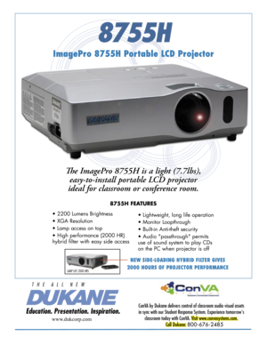 Page 1
8755H
ImagePro 8755H Portable LCD Projector
ConVA by Dukane delivers control of classroom audio visual assets 
in sync with our Student Response System. Experience tomorrow's 
classroom today with ConVA. Visit www.convasystems.com.
Call Dukane: 800-676-2485 
www.dukcorp.com
Th e ImagePro 8755H is a light (7.7lbs), 
easy-to-install portable LCD projector 
ideal for classroom or conference room. 
8755H FEATURES
• 2200 Lumens Brightness 
• XGA Resolution  
• Lamp access on top
• High performance (2000...