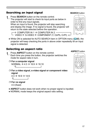 Page 1717
1.Press ASPECT button on the remote control.   
Each time you press the button, the projector switches the 
mode for aspect ratio in turn. 
Selecting an aspect ratio
● ASPECT button does not work when no proper signal is inputted.
● NORMAL mode keeps the original aspect ratio setting.
1.Press SEARCH button on the remote control.
The projector will start to check its input ports as below in 
order to find any input signals.
When an input is found, the projector will stop searching 
and display the...