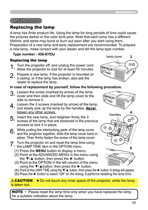 Page 5353
Maintenance 
Maintenance
A lamp has finite product life. Using the lamp for long periods of time could cause 
the pictures darker or the color tone poor. Note that each lamp has a different 
lifetime, and some may burst or burn out soon after you start using them. 
Preparation of a new lamp and early replacement are recommended.  To prepare 
a new lamp, make contact with your dealer and tell the lamp type number .
Replacing the lamp
Type number : 456-8755J
1.Turn the projector off, and unplug the...