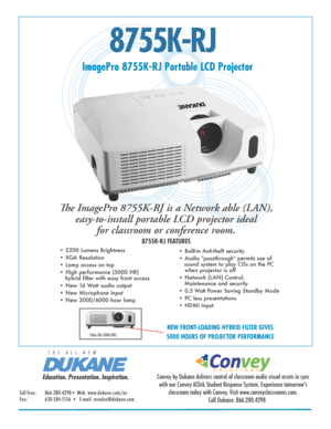 Page 18755K-RJ
ImagePro 8755K-RJ Portable LCD Projector
The ImagePro 8755K-RJ is a Network able (LAN),  easy-to-install portable LCD projector ideal  for classroom or conference room. 
8755K-RJ FEATURES
• 2200 Lumens Brightness 
• XGA Resolution  
• Lamp access on top
• High performance (5000 HR)                                                      
   hybrid filter with easy front access
• New 16 Watt audio output 
• New Microphone Input
• New 3000/6000 hour lamp • Built-in Anti-theft security
• Audio...