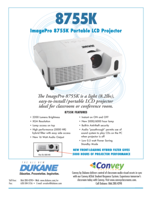 Page 18755K
ImagePro 8755K Portable LCD ProjectorThe ImagePro 8755K is a light (8.2lbs), easy-to-install / portable LCD projector 
ideal for classroom or conference room. 
8755K FEATURES
• 2200 Lumens Brightness 
• XGA Resolution  
• Lamp access on top
• High performance (5000 HR)               
   hybrid filter with easy side access
• New 16 Watt Audio Output • Instant on ON and OFF
• New 3000/6000 hour lamp  
• Built-in Anti-theft security
• Audio "passthrough" permits use of 
sound system to play...