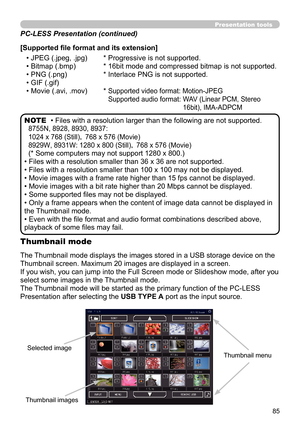 Page 8585
Presentation tools
• Files with a resolution larger than the following are not supported. 
8755N, 8928, 8930, 8937:  
1024 x 768 (Still)， 768 x 576 (Movie)
8929W, 8931W: 1280 x 800 (Still)，  768 x 576 (Movie)
(* Some computers may not support 1280 x 800.)
• Files with a resolution smaller than 36 x 36 are not supported.
• Files with a resolution smaller than 100 x 100 may not be displayed.
• Movie images with a frame rate higher than 15 fps cannot be displayed.
• Movie images with a bit rate higher...