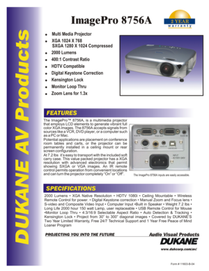 Page 1DUKANE AV ProductsFEATURESSPECIFICATIONSwww.dukcorp.com/av/Form # 11603-B-04
Audio Visual ProductsPROJECTING YOU INTO THE FUTUREThe ImagePro™ 8756A, is a multimedia projector 
that employs LCD elements to generate vibrant full color XGA images. The 8756A accepts signals from sources like a VCR, DVD player, or a computer such as a PC or Mac.
Potential applications are placement on conference 
room tables and carts, or the projector can be permanently installed in a ceiling mount or rear screen...