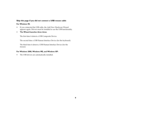 Page 119 Skip this page if you did not connect a USB mouse cable
For Windows 98:
If you connected the USB cable, the Add New Hardware Wizard 
appears again. Drivers must be installed to use the USB functionality. 
The Wizard launches three times. 
The first time it detects a USB Composite Device. 
The second time a USB Human Interface Device (for the keyboard). 
The third time it detects a USB Human Interface Device (for the 
mouse). 
For Windows 2000, Windows ME, and Windows XP:
The USB drivers are...