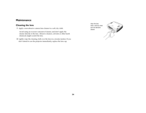 Page 3634
MaintenanceCleaning the lens1
Apply a non-abrasive camera lens cleaner to a soft, dry cloth.
Avoid using an excessive amount of cleaner, and don’t apply the 
cleaner directly to the lens. Abrasive cleaners, solvents or other harsh 
chemicals might scratch the lens.
2
Lightly wipe the cleaning cloth over the lens in a circular motion. If you 
don’t intend to use the projector immediately, replace the lens cap.
clean the lens 
with a soft dry cloth
and non-abrasive
cleaner 