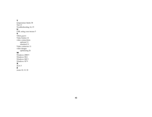 Page 4442 T
temperature limits 38
Tint 13
Troubleshooting 14, 15UUSB, using your mouse 5VVESA port 6
Video button 12
video connections
optional 11
standard 11
Video connector 11
video images
optimizing 26WWindows 2000 9
Windows 98 8
Windows ME 9
Windows XP 9XXGA 3Zzoom 10, 13, 32 