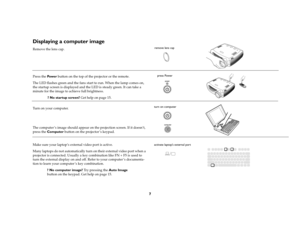 Page 97
Displaying a computer image Remove the lens cap.
Press the Pow e r button on the top of the projector or the remote.
The LED flashes green and the fans start to run. When the lamp comes on, 
the startup screen is displayed and the LED is steady green. It can take a 
minute for the image to achieve full brightness. 
? No startup screen? Get help on page 15.
Turn on your computer.
The computer’s image should appear on the projection screen. If it doesn’t, 
press the Computer button on the projector’s...