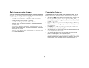 Page 2827
Optimizing computer imagesAfter your computer is connected properly and the computer ’s image is on 
the screen, you can optimize the image using the onscreen menus. For gen-
eral information on using the menus, see page 29.
 Adjust the Keystone, Contrast, or Brightness in the Picture menu. 
 Change the Aspect Ratio. See page 30 for details.
 Adjust the Color Temperature in the Advanced menu.
 Adjust the Phase, Tracking, or Horizontal or Vertical position in the 
Advanced menu.
 Once you have...