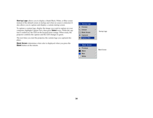 Page 3534
Startup Logo: allows you to display a blank Black, White, or Blue screen 
instead of the default screen at startup and when no source is detected. It 
also allows you to capture and display a custom startup screen. 
To capture a custom logo, display the image you want to capture on your 
computer, highlight Capture New, then press Select twice. While the cap-
ture is underway, the LED on the keypad turns orange. When ready, the 
projector confirms the capture and the LED changes to green. 
The next...