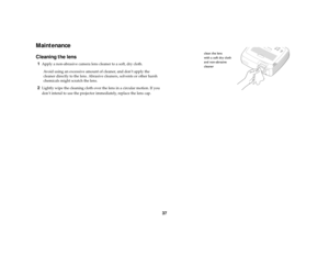 Page 3837
MaintenanceCleaning the lens1
Apply a non-abrasive camera lens cleaner to a soft, dry cloth.
Avoid using an excessive amount of cleaner, and don’t apply the 
cleaner directly to the lens. Abrasive cleaners, solvents or other harsh 
chemicals might scratch the lens.
2
Lightly wipe the cleaning cloth over the lens in a circular motion. If you 
don’t intend to use the projector immediately, replace the lens cap.
clean the lens 
with a soft dry cloth
and non-abrasive
cleaner 