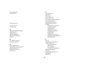 Page 4747
lens, cleaning 39
leveling foot 12
Utili ty sof tw are 6
lock, security 39
Low Power 34
M
Macintosh troubleshooting 19
Main menu 30
menu system 30
Monitor connector 8
Monitor Out Enable 34
Mute 38
N
no computer image 18
no startup screen 17
O
online registration 5
only startup screen appears 17
onscreen menus 30
optional accessories 43
Overscan 33 P
Picture menu 31
Play All 36
Position 33
power cable 7, 13
Power Save 16, 35
PowerPoint, advancing slides 7
Power-up Source 34
presentation features 29...