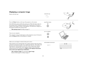 Page 99
Displaying a computer image Remove the lens cap.
Press the Pow e r button on the top of the projector or the remote.
The LED flashes green and the fans start to run. When the lamp comes on, 
the startup screen is displayed and the LED is steady green. It can take a 
minute for the image to achieve full brightness. The Interactive Display on 
the projector indicates the startup status.
? No startup screen? Get help on page 17. 
Turn on your computer.
The computer ’s image should appear on the projection...