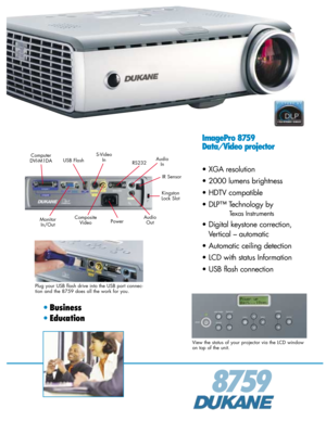 Page 1ImagePro 8759
Data/Video projector
• XGA resolution
• 2000 lumens brightness
• HDTV compatible
• DLP™ Technology by 
Texas Instruments
• Digital keystone correction,
Vertical – automatic
• Automatic ceiling detection
• LCD with status Information
• USB flash connection
8759
• Business
•Education
View the status of your projector via the LCD window
on top of the unit.
Plug your USB flash drive into the USB port connec-
tion and the 8759 does all the work for you.
Monitor
In/Out
Kingston
Lock Slot...