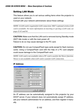 Page 102E-102
USING ON-SCREEN MENU  Menu Descriptions & Functions
Setting LAN Mode
This feature allows you to set various setting items when the projector is
used on your network.
Consult with your network administrator about these settings.
NOTE: A LAN card is required for LAN connection; NECs optional wireless LAN
card is available. For more information on inserting or ejecting a LAN card, see
pages E-63 and 64.
CAUTION: Make sure that the LAN card is removed during Standby mode
(NOT Idle mode) or with the...