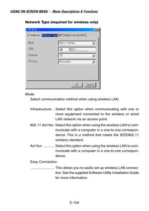 Page 104E-104
USING ON-SCREEN MENU  Menu Descriptions & Functions
Network Type (required for wireless only)
Mode:
Select communication method when using wireless LAN.
Infrastructure ... Select this option when communicating with one or
more equipment connected to the wireless or wired
LAN network via an access point.
802.11  Ad  Hoc Select this option when using the wireless LAN to com-
municate with a computer in a one-to-one correspon-
dence. This is a method that meets the IEEE802.11
wireless standard.
Ad...