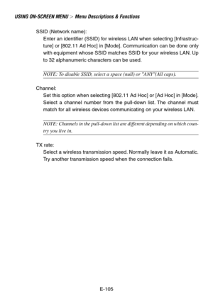 Page 105E-105
USING ON-SCREEN MENU  Menu Descriptions & Functions
SSID (Network name):
Enter an identifier (SSID) for wireless LAN when selecting [Infrastruc-
ture] or [802.11 Ad Hoc] in [Mode]. Communication can be done only
with equipment whose SSID matches SSID for your wireless LAN. Up
to 32 alphanumeric characters can be used.
NOTE: To disable SSID, select a space (null) or ANY(All caps).
Channel:
Set this option when selecting [802.11 Ad Hoc] or [Ad Hoc] in [Mode].
Select a channel number from the...