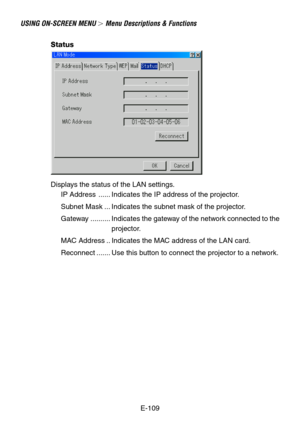 Page 109E-109
USING ON-SCREEN MENU  Menu Descriptions & Functions
Status
Displays the status of the LAN settings.
IP Address ...... Indicates the IP address of the projector.
Subnet Mask ... Indicates the subnet mask of the projector.
Gateway .......... Indicates the gateway of the network connected to the
projector.
MAC Address .. Indicates the MAC address of the LAN card.
Reconnect ....... Use this button to connect the projector to a network. 