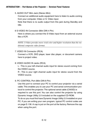 Page 12E-12
INTRODUCTION  Part Names of the Projector  Terminal Panel Features
5. AUDIO OUT Mini Jack (Stereo Mini)
Connect an additional audio equipment here to listen to audio coming
from your computer, Video or S- Video input.
Note that there is no audio output from this jack during Standby and
Idle.
6 S-VIDEO IN Connector (Mini DIN 4 Pin) Here is where you connect the S-Video input from an external source
like a VCR.
NOTE: S-Video provides more vivid color and higher resolution than the tra-
ditional...