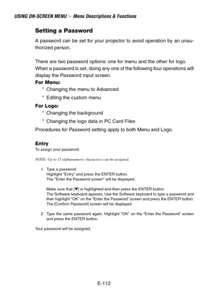 Page 112E-112
USING ON-SCREEN MENU  Menu Descriptions & Functions
Setting a Password
A password can be set for your projector to avoid operation by an unau-
thorized person.
There are two password options: one for menu and the other for logo.
When a password is set, doing any one of the following four operations will
display the Password input screen.
For Menu:
*Changing the menu to Advanced
*Editing the custom menu
For Logo:
*Changing the background
*Changing the logo data in PC Card Files
Procedures for...