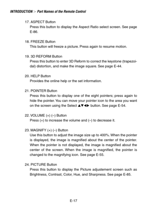 Page 17E-17
INTRODUCTION  Part Names of the Remote Control
17. ASPECT Button
Press this button to display the Aspect Ratio select screen. See page
E-86.
18. FREEZE Button
This button will freeze a picture. Press again to resume motion.
19. 3D REFORM Button
Press this button to enter 3D Reform to correct the keystone (trapezoi-
dal) distortion, and make the image square. See page E-44.
20. HELP Button
Provides the online help or the set information.
21. POINTER Button
Press this button to display one of the...