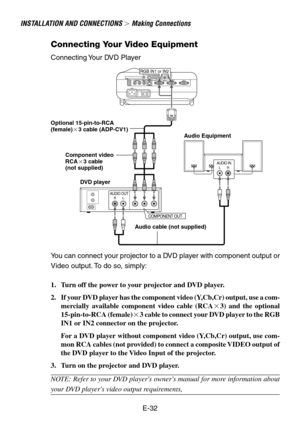 Page 32E-32
INSTALLATION AND CONNECTIONS  Making Connections
Connecting Your Video Equipment
RGB IN1 or IN2
AUDIO OUTRL
COMPONENT OUT
AUDIO INLR
DVD player
Connecting Your DVD Player
Audio Equipment Optional 15-pin-to-RCA
(female)3 cable (ADP-CV1)
Audio cable (not supplied)
You can connect your projector to a DVD player with component output or
Video output. To do so, simply:
1. Turn off the power to your projector and DVD player.
2. If your DVD player has the component video (Y,Cb,Cr) output, use a com-...