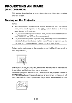 Page 36E-36
PROJECTING AN IMAGE
(BASIC OPERATION)
Turning on the Projector
This section describes how to turn on the projector and to project a picture
onto the screen.
NOTE:
•When plugging in or unplugging the supplied power cable, make sure that the
main power switch is pushed to the off[O] position. Failure to do so may
cause damage to the projector.
•The projector has two power switches: main power switch and POWER but-
ton (POWER ON and OFF on the remote control)
•The projector has a feature to prevent...