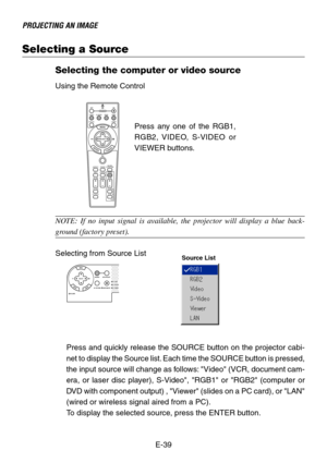 Page 39E-39
PROJECTING AN IMAGE
Selecting a Source
Selecting the computer or video source
Using the Remote Control
ASPECT OFF
VIDEO
AUTO ADJ.S-VIDEO RGB1 RGB2
LASERON
3D REFORMHELPPOINTER
VOLUME MAGNIFY
PICTURE
PIC-MUTEVIEWERSLIDE
FOLDER
SLIDE
LIST
POWER
FREEZE
NOTE: If no input signal is available, the projector will display a blue back-
ground (factory preset).
Selecting from Source ListPress any one of the RGB1,
RGB2, VIDEO, S-VIDEO or
VIEWER buttons.
Press and quickly release the SOURCE button on the...