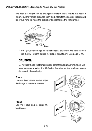 Page 43E-43
The rear foot height can be changed. Rotate the rear foot to the desired
height, but the vertical distance from the bottom to the desk or floor should
be 1 (25 mm) to make the projector horizontal on the flat surface.
*If the projected image does not appear square to the screen then
use the 3D Reform feature for proper adjustment. See page E-44.
CAUTION:
Do not use the tilt-foot for purposes other than originally intended. Mis-
uses such as gripping the tilt-foot or hanging on the wall can cause...