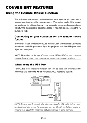 Page 51E-51
CONVENIENT FEATURES
Using the Remote Mouse Function
The built-in remote mouse function enables you to operate your computers
mouse functions from the remote control (Computer mode). It is a great
convenience for clicking through your computer-generated presentations.
To return to the projector operation mode (Projector mode), press the PJ
button (lit red).
Connecting to your computer for the remote mouse
fuction
If you wish to use the remote mouse function, use the supplied USB cable
to connect the...